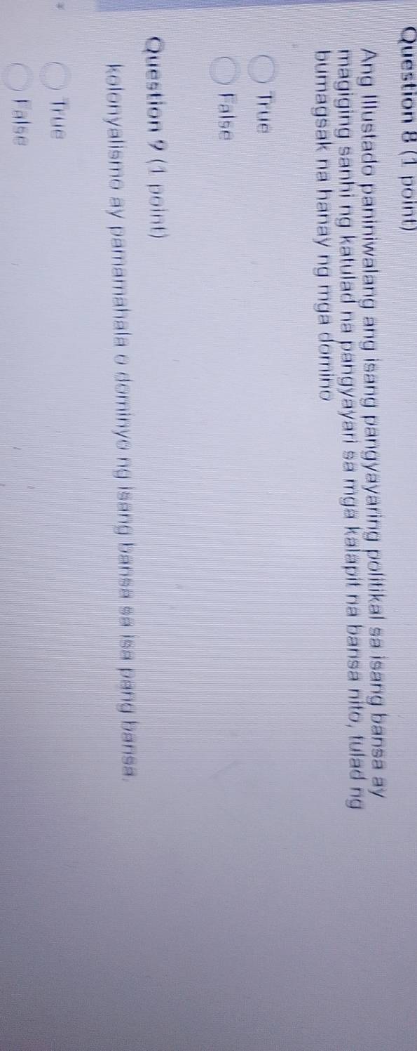 Ang Illustado paniniwalang ang isang pangyayaring politikal sa isang bansa ay
magiging sanhi ng katulad na pangyayari sa mga kalapit na bansa nito, tulad ng
bumagsak na hanay ng mga domino
True
False
Question 9 (1 point)
kolonyalismo ay pamamahala o dominyo ng isang bansa sa isa pang bansa.
True
False