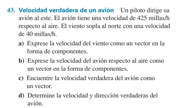 Velocidad verdadera de un avión Un piloto dirige su 
avión al este. El avión tiene una velocidad de 425 millas/h
respecto al aire. El viento sopla al norte con una velocidad 
de 40 millas/h. 
a) Exprese la velocidad del viento como un vector en la 
forma de componentes. 
b) Exprese la velocidad del avión respecto al aire como 
un vector en la forma de componentes. 
c) Encuentre la velocidad verdadera del avión como 
un vector. 
d) Determine la velocidad y dirección verdaderas del 
avión.