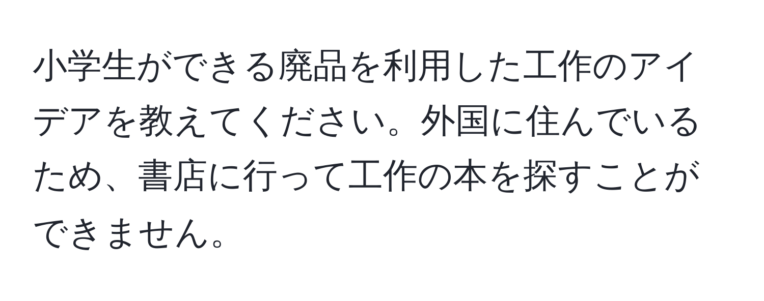 小学生ができる廃品を利用した工作のアイデアを教えてください。外国に住んでいるため、書店に行って工作の本を探すことができません。