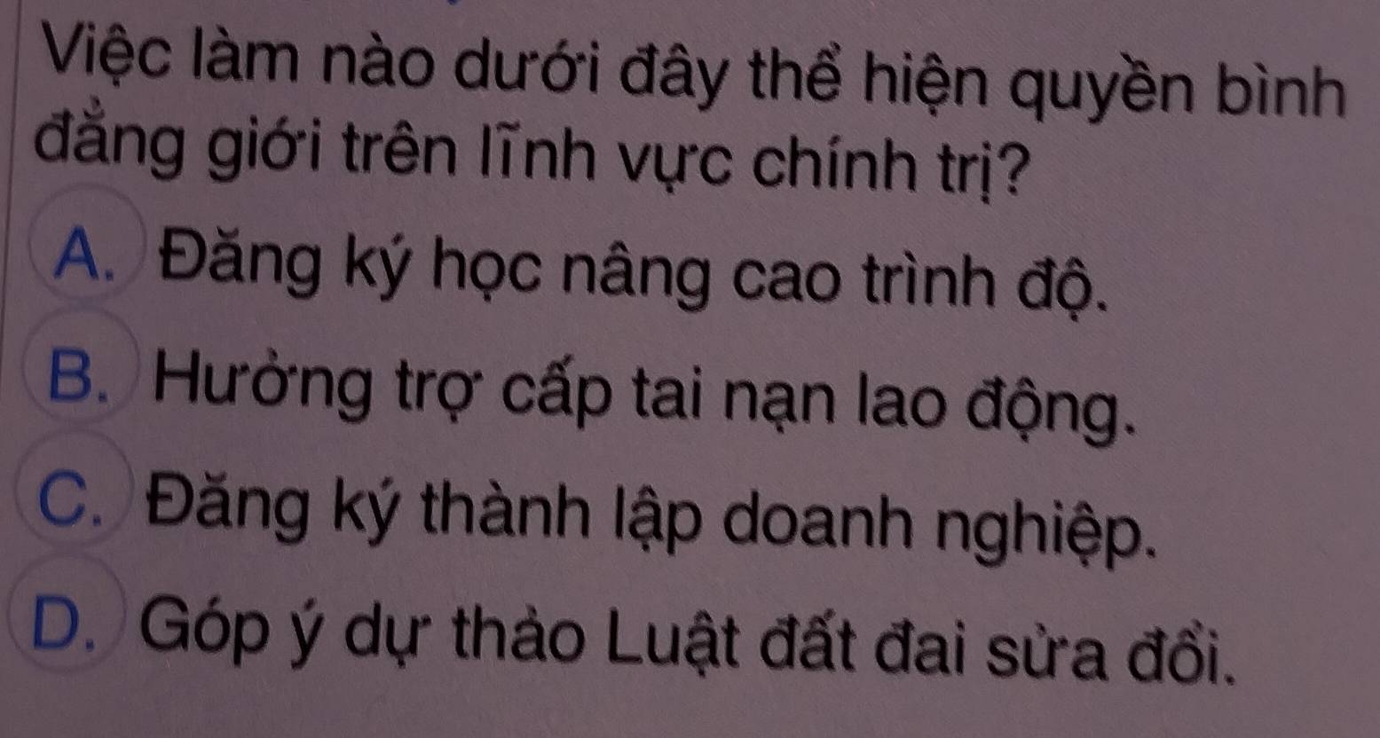 Việc làm nào dưới đây thể hiện quyền bình
đẳng giới trên lĩnh vực chính trị?
A. Đăng ký học nâng cao trình độ.
B. Hưởng trợ cấp tai nạn lao động.
C. Đăng ký thành lập doanh nghiệp.
D. Góp ý dự thảo Luật đất đai sửa đổi.