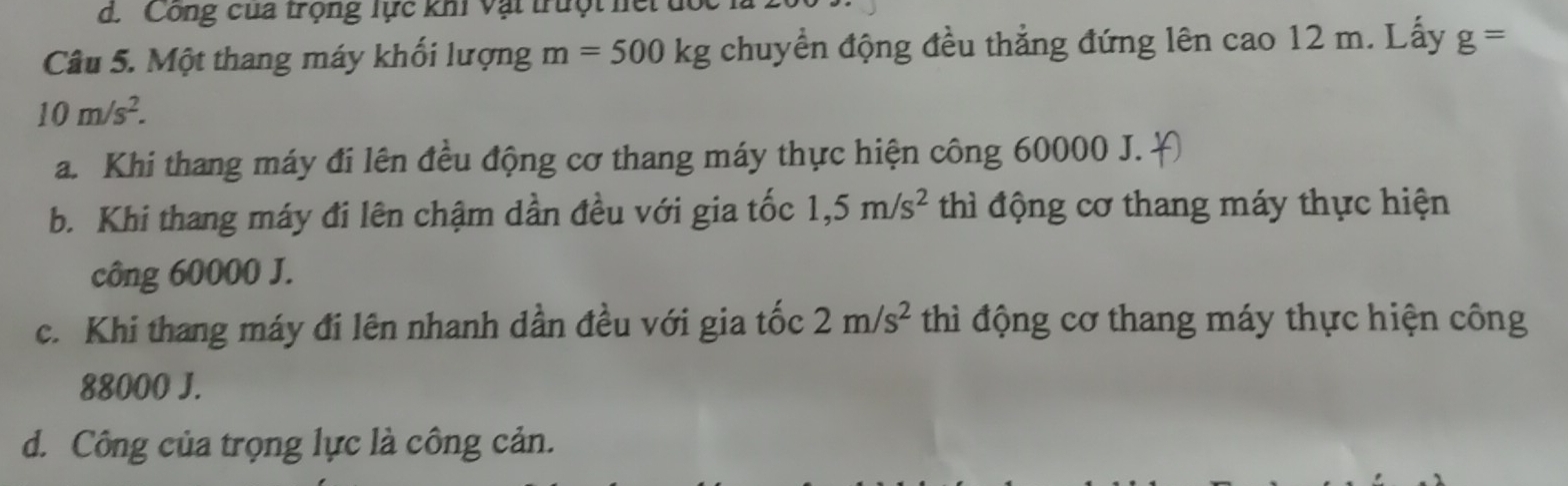 d. Công cua trọng lực khi vật trưột hết
Câu 5. Một thang máy khối lượng m=500kg chuyển động đều thẳng đứng lên cao 12 m. Lấy g=
10m/s^2.
a. Khi thang máy đi lên đều động cơ thang máy thực hiện công 60000 J.
b. Khi thang máy đi lên chậm dần đều với gia tốc 1,5m/s^2 thì động cơ thang máy thực hiện
công 60000 J.
c. Khi thang máy đi lên nhanh dần đều với gia tốc 2m/s^2 thì động cơ thang máy thực hiện công
88000 J.
d. Công của trọng lực là công cản.