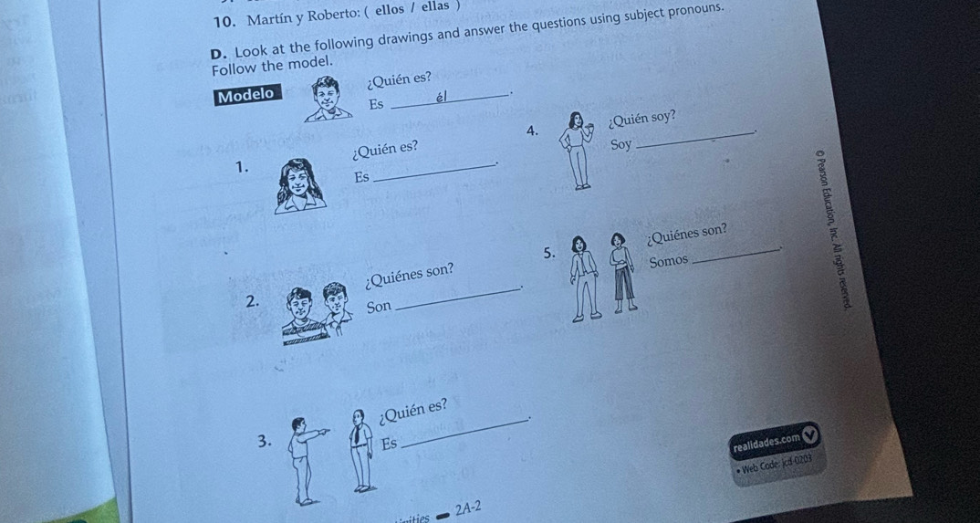 Martín y Roberto: (ellos / ellas ) 
D. Look at the following drawings and answer the questions using subject pronouns. 
Follow the model. 
¿Quién es? 
Modelo Es _él . 
¿Quién soy? 
1. ¿Quién es? 4. 
. 
Soy 
Es 
5. ¿Quiénes son? 
2. ¿Quiénes son? 
Somos 
. 
Son 
. 
3. ¿Quién es? 
Es 
realidades.com 
* Web Code: jcd-0203 
2A-2