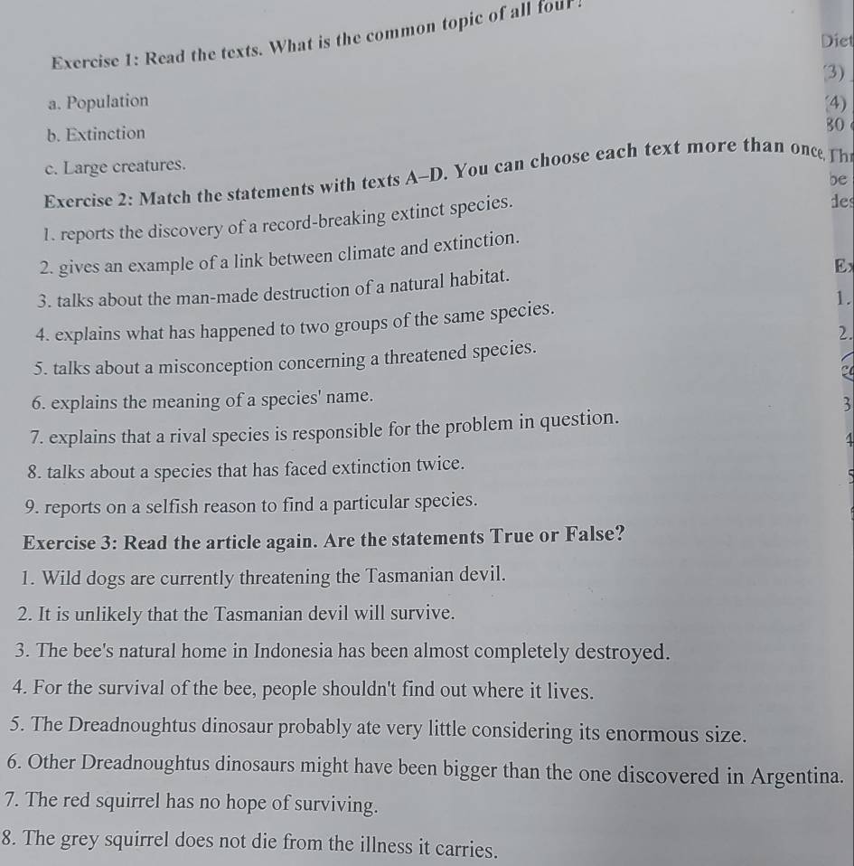 Read the texts. What is the common topic of all four 
Diet 
(3) 
a. Population (4) 
b. Extinction 
80 
c. Large creatures. 
Exercise 2: Match the statements with texts A-D. You can choose each text more than once Th 
be 
1. reports the discovery of a record-breaking extinct species. 
des 
2. gives an example of a link between climate and extinction. 
Ex 
3. talks about the man-made destruction of a natural habitat. 
4. explains what has happened to two groups of the same species. 1. 
2. 
5. talks about a misconception concerning a threatened species. 
6. explains the meaning of a species' name. 
3 
7. explains that a rival species is responsible for the problem in question. 
4 
8. talks about a species that has faced extinction twice. 

9. reports on a selfish reason to find a particular species. 
Exercise 3: Read the article again. Are the statements True or False? 
1. Wild dogs are currently threatening the Tasmanian devil. 
2. It is unlikely that the Tasmanian devil will survive. 
3. The bee's natural home in Indonesia has been almost completely destroyed. 
4. For the survival of the bee, people shouldn't find out where it lives. 
5. The Dreadnoughtus dinosaur probably ate very little considering its enormous size. 
6. Other Dreadnoughtus dinosaurs might have been bigger than the one discovered in Argentina. 
7. The red squirrel has no hope of surviving. 
8. The grey squirrel does not die from the illness it carries.