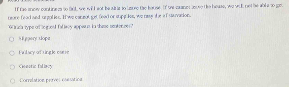 If the snow continues to fall, we will not be able to leave the house. If we cannot leave the house, we will not be able to get
more food and supplies. If we cannot get food or supplies, we may die of starvation.
Which type of logical fallacy appears in these sentences?
Slippery slope
Fallacy of single cause
Genetic fallacy
Correlation proves causation