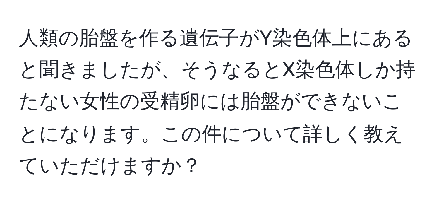 人類の胎盤を作る遺伝子がY染色体上にあると聞きましたが、そうなるとX染色体しか持たない女性の受精卵には胎盤ができないことになります。この件について詳しく教えていただけますか？