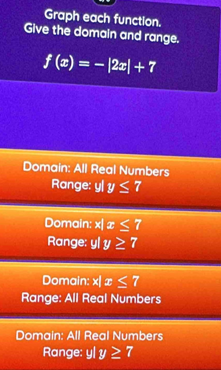 Graph each function.
Give the domain and range.
f(x)=-|2x|+7
Domain: All Real Numbers
Range: y| y≤ 7
Domain: x|x≤ 7
Range: yl y≥ 7
Domain: x 1 x≤ 7
Range: All Real Numbers
Domain: All Real Numbers
Range: y|y≥ 7