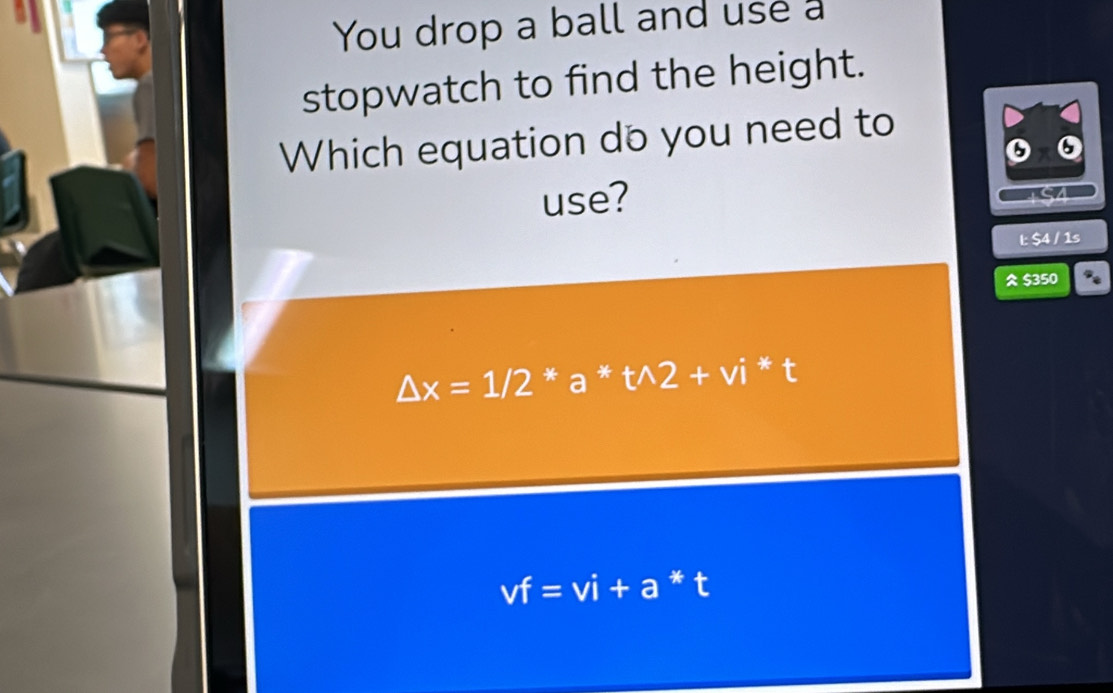 You drop a ball and use a
stopwatch to find the height.
Which equation do you need to
odot 6
use?
l: $4 / 1s
$350 D
△ x=1/2 * a * twedge 2+vi * t
vf=vi+a * t