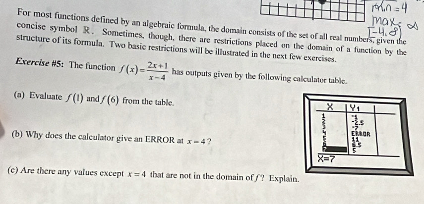 For most functions defined by an algebraic formula, the domain consists of the set of all real numbers, given the
concise symbol R. Sometimes, though, there are restrictions placed on the domain of a function by the
structure of its formula. Two basic restrictions will be illustrated in the next few exercises.
Exercise #5: The function f(x)= (2x+1)/x-4  has outputs given by the following calculator table.
(a) Evaluate f(1) and f(6) from the table.
(b) Why does the calculator give an ERROR at x=4 ?
(c) Are there any values except x=4 that are not in the domain ofƒ? Expl