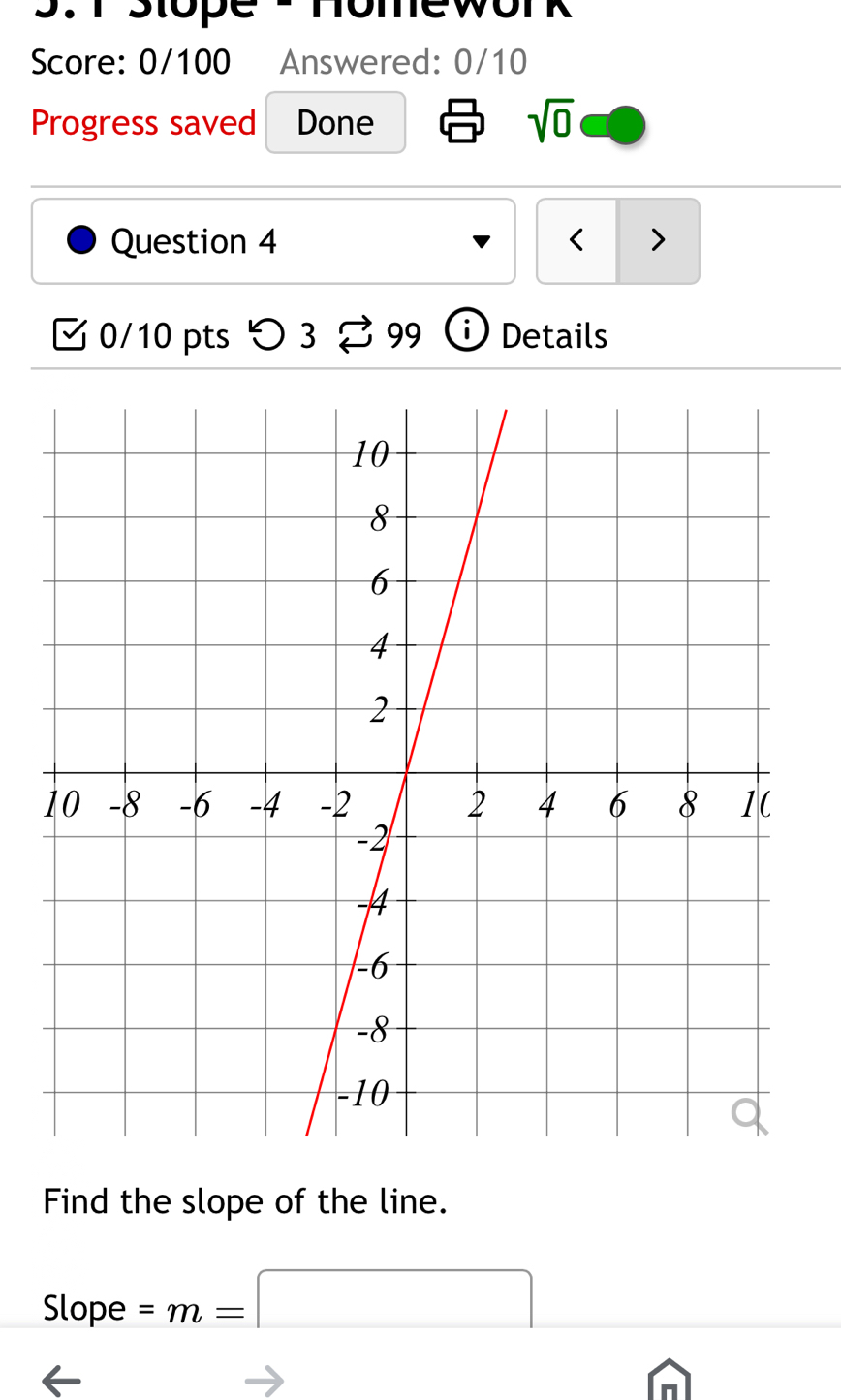 Stope 2 Homework 
Score: 0/100 Answered: 0/10 
Progress saved Done sqrt(0) 
Question 4 < > 
0/10 pts つ 3 % 99 Details 
Find the slope of the line. 
Slope =m=□