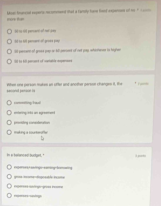 Most financial experts recommend that a family have fixed expenses of no * 1od
more than
50 to 60 percent of net pay
50 to 60 percent of gross pay
50 percent of gross pay or 60 percent of net pay, whichever is higher
50 to 60 percent of variable expenses
When one person makes an offer and another person changes it, the * i puents
second person is
committing fraud
entering into an agreement
providing consideration
making a counteroffer
In a balanced budget, " 3 points
expenses+savings=earning+borrowing
gross income=disposable income
expenses-savings=gross income
expenses=savings
