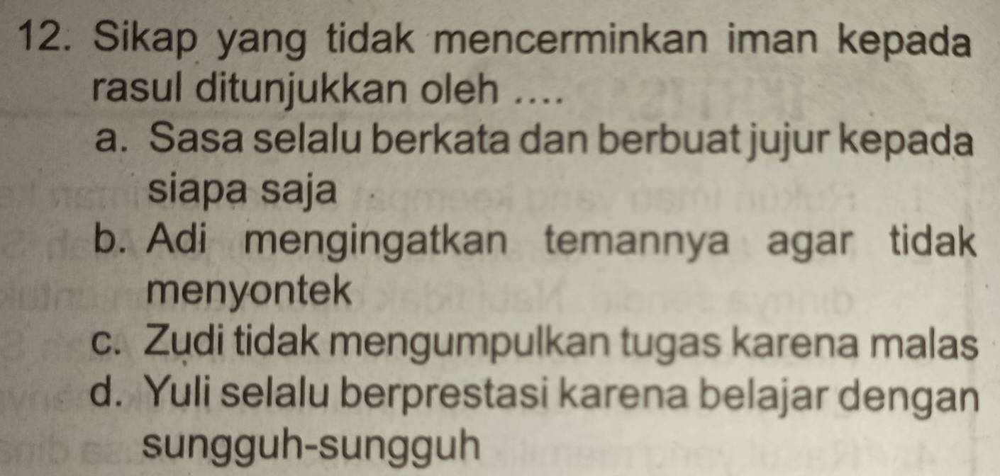 Sikap yang tidak mencerminkan iman kepada
rasul ditunjukkan oleh ....
a. Sasa selalu berkata dan berbuat jujur kepada
siapa saja
b. Adi mengingatkan temannya agar tidak
menyontek
c. Zudi tidak mengumpulkan tugas karena malas
d. Yuli selalu berprestasi karena belajar dengan
sungguh-sungguh