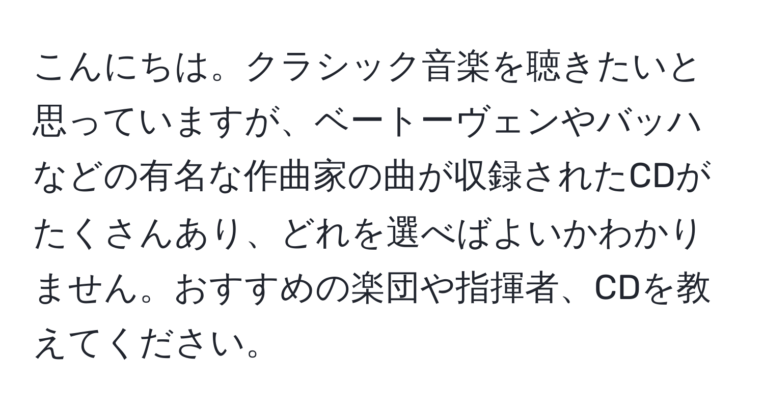 こんにちは。クラシック音楽を聴きたいと思っていますが、ベートーヴェンやバッハなどの有名な作曲家の曲が収録されたCDがたくさんあり、どれを選べばよいかわかりません。おすすめの楽団や指揮者、CDを教えてください。