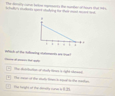 The density curve below represents the number of hours that Mrs.
Schultz's students spent studying for their most recent test.
Which of the following statements are true?
Choose all answers that apply:
The distribution of study times is right-skewed.
* The mean of the study times is equal to the median.
The height of the density curve is 0,25.