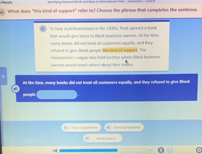 i-Ready Identifying Replaced Words and Ideas in Informational Texts — Instruction — Level D
What does “this kind of support” refer to? Choose the phrase that completes the sentence.
To help build businesses in the 1930s, Peck opened a bank
that would give loans to Black business owners. At the time,
many banks did not treat all customers equally, and they
refused to give Black people this kind of support. The
Housewives' League also held lunches where Black business
owners would teach others about their trades.
At the time, many banks did not treat all customers equally, and they refused to give Black
people
new customers lunch programs
bank loans