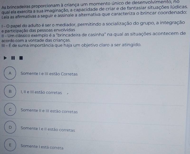 As brincadeiras proporcionam à criança um momento único de desenvolvimento, no
qual ela exercita a sua imaginação, a capacidade de criar e de fantasiar situações lúdicas.
Leia as afirmativas a seguir e assinale a alternativa que caracteriza o brincar coordenado:
1 - O papel do adulto é ser o mediador, permitindo a socialização do grupo, a integração
e participação das pessoas envolvidas
II - Um clássico exemplo é a “brincadeira de casinha” na qual as situações acontecem de
acordo com a vontade das crianças.
III - É de suma importância que haja um objetivo claro a ser atingido.
A) Somente I e III estão Corretas
B I, II e III estão corretas.
C Somente II e III estão corretas
D Somente I e II estão corretas
E  Somente I está corrèta