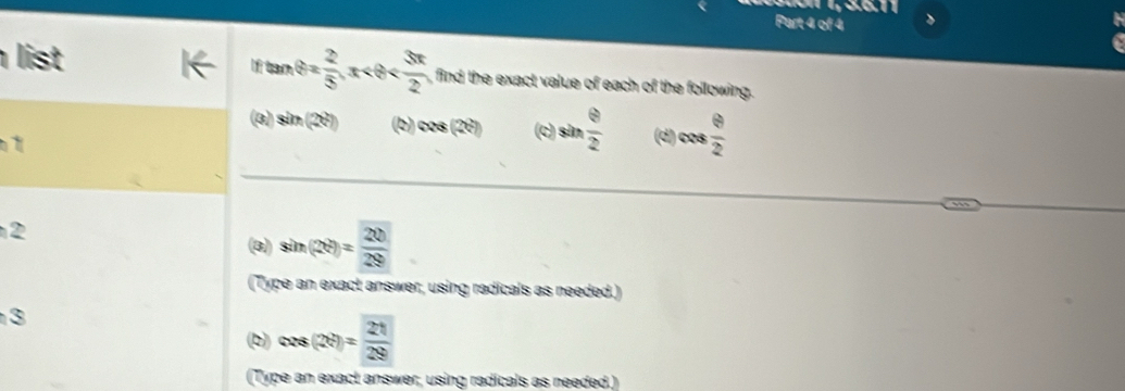 list If tan θ = 2/5 , x , find the exact value of each of the following. 
(3) sin (2θ ) (b) cos (2θ ) (c) sin  θ /2  (d) cos  θ /2 

2 
(3) sin (2θ )= 20/29 
(Type an exact answer, using radicals as needed.) 
3 
(b) cos (2θ )= 21/29 
(Type an exact answer, using radicals as needed.)