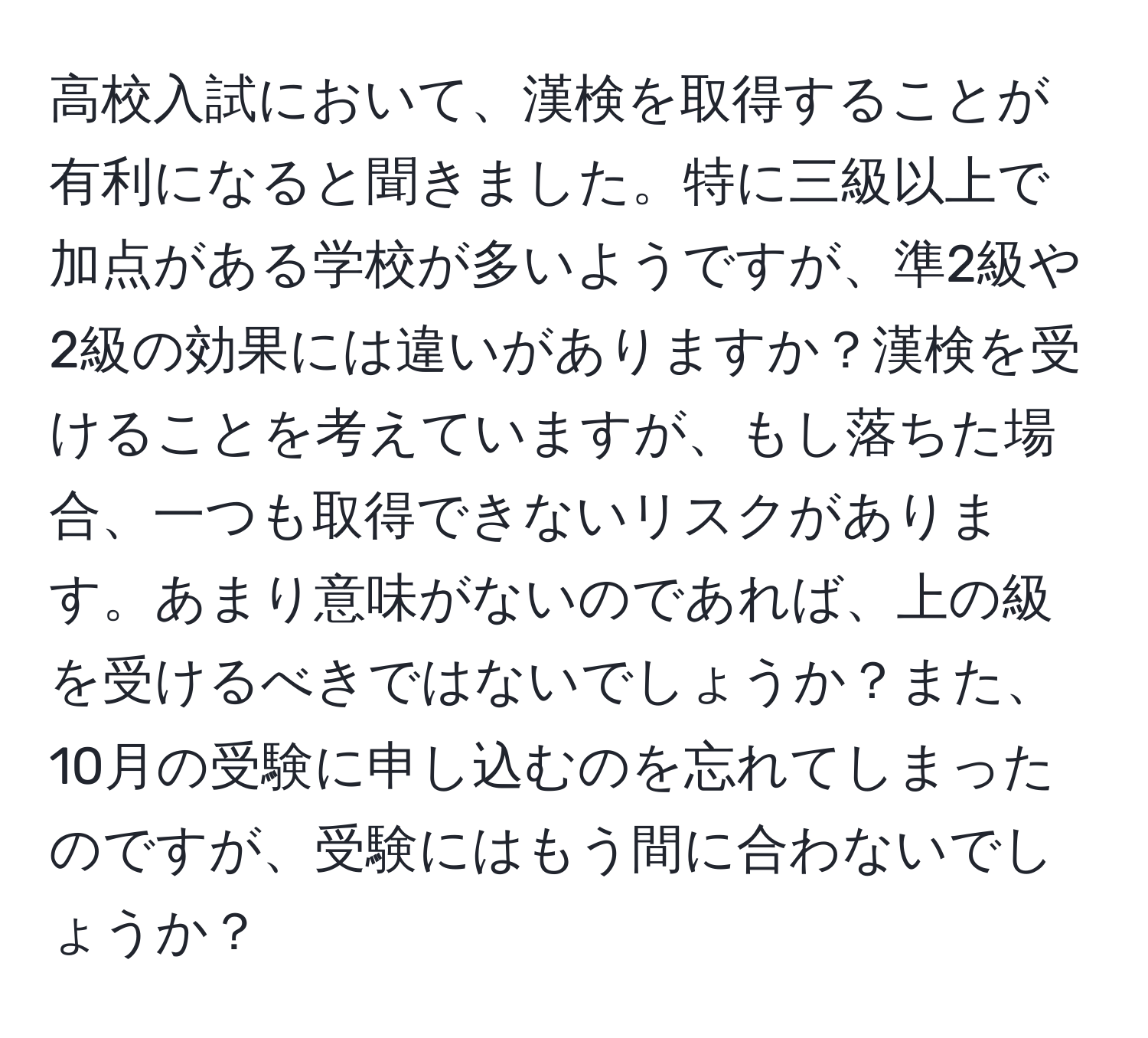 高校入試において、漢検を取得することが有利になると聞きました。特に三級以上で加点がある学校が多いようですが、準2級や2級の効果には違いがありますか？漢検を受けることを考えていますが、もし落ちた場合、一つも取得できないリスクがあります。あまり意味がないのであれば、上の級を受けるべきではないでしょうか？また、10月の受験に申し込むのを忘れてしまったのですが、受験にはもう間に合わないでしょうか？