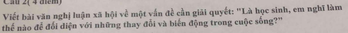 Câu 2( 4 điểm) 
Viết bài văn nghị luận xã hội về một vấn đề cần giải quyết: "Là học sinh, em nghĩ làm 
thế nào đễ đối diện với những thay đổi và biến động trong cuộc sống?”