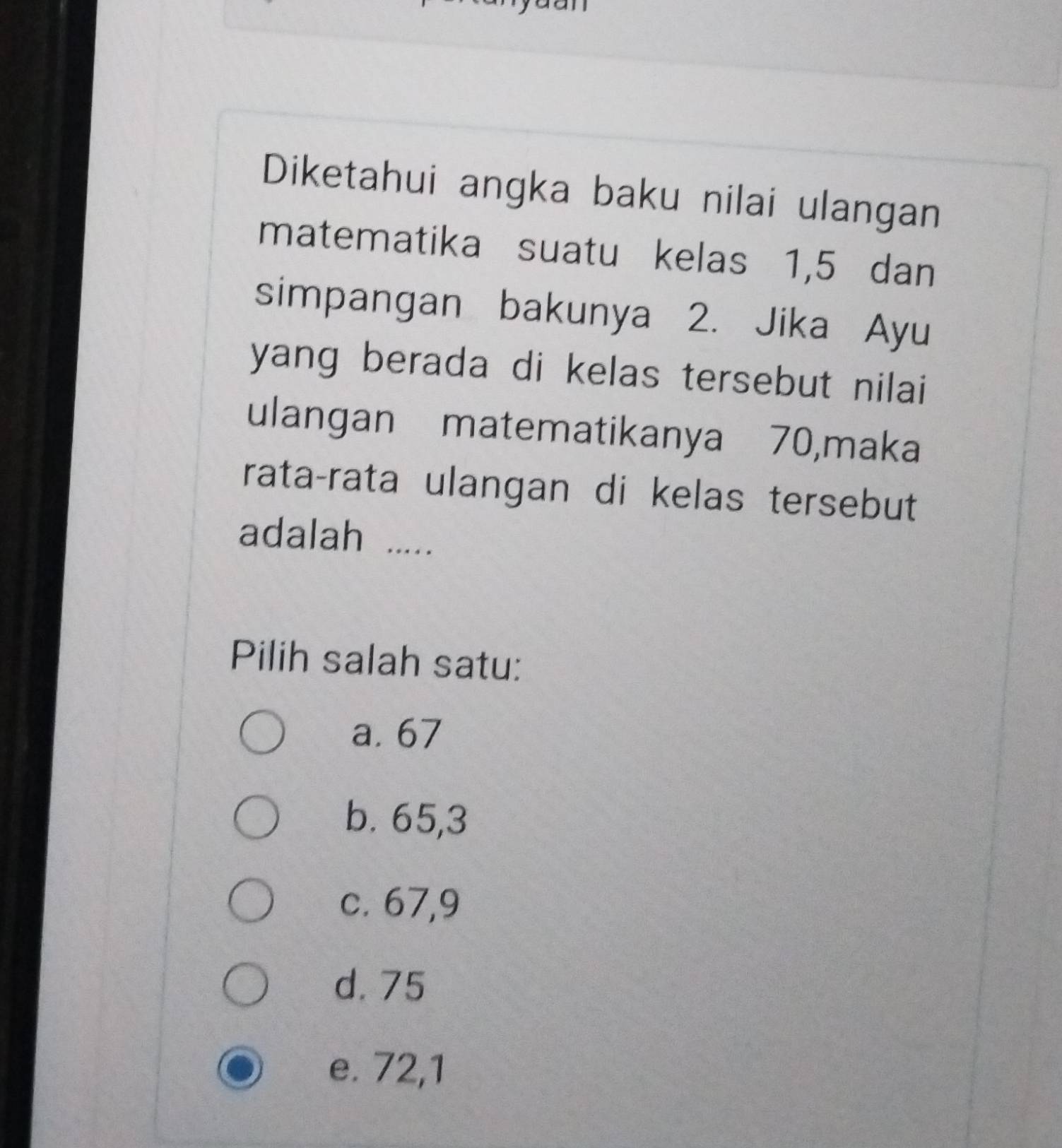 Diketahui angka baku nilai ulangan
matematika suatu kelas 1, 5 dan
simpangan bakunya 2. Jika Ayu
yang berada di kelas tersebut nilai 
ulangan matematikanya 70,maka
rata-rata ulangan di kelas tersebut
adalah .....
Pilih salah satu:
a. 67
b. 65, 3
c. 67, 9
d. 75
e. 72, 1