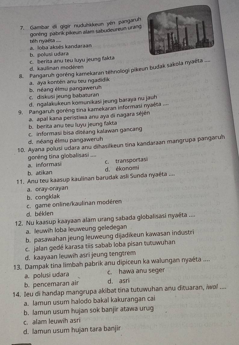 Gambar di gigir nuduhkkeun yén pangaruh
goréng pabrik pikeun alam sabudeureun urang
téh nyaéta ....
a. loba`aksés kandaraan
b. polusi udara
c. berita anu teu luyu jeung fakta
d. kaulinan modéren
8. Pangaruh goréng kamekaran téhnologi pikeun budak sakola nyaéta
a. aya kontén anu teu ngadidik
b. néang élmu pangaweruh
c. diskusi jeung babaturan
d. ngalakukeun komunikasi jeung baraya nu jauh
9. Pangaruh goréng tina kamekaran informasi nyaéta ....
a. apal kana peristiwa anu aya di nagara séjén
b. berita anu teu luyu jeung fakta
c. informasi bisa ditéang kalawan gancang
d. néang élmu pangaweruh
10. Ayana polusi udara anu dihasilkeun tina kandaraan mangrupa pangaruh
goréng tina globalisasi ....
a. informasi c. transportasi
b. atikan d. ékonomi
11. Anu teu kaasup kaulinan barudak asli Sunda nyaéta ....
a. oray-orayan
b. congklak
c. game online/kaulinan modéren
d. béklen
12. Nu kaasup kaayaan alam urang sabada globalisasi nyaéta ....
a. leuwih loba leuweung geledegan
b. pasawahan jeung leuweung dijadikeun kawasan industri
c. jalan gedé karasa tiis sabab loba pisan tutuwuhan
d. kaayaan leuwih asri jeung tengtrem
13. Dampak tina limbah pabrik anu dipiceun ka walungan nyaéta ....
a. polusi udara c. hawa anu seger
b. pencemaran air d. asri
14. Ieu di handap mangrupa akibat tina tutuwuhan anu dituaran, iwal ....
a. lamun usum halodo bakal kakurangan cai
b. lamun usum hujan sok banjir atawa urug
c. alam leuwih asri
d. lamun usum hujan tara banjir