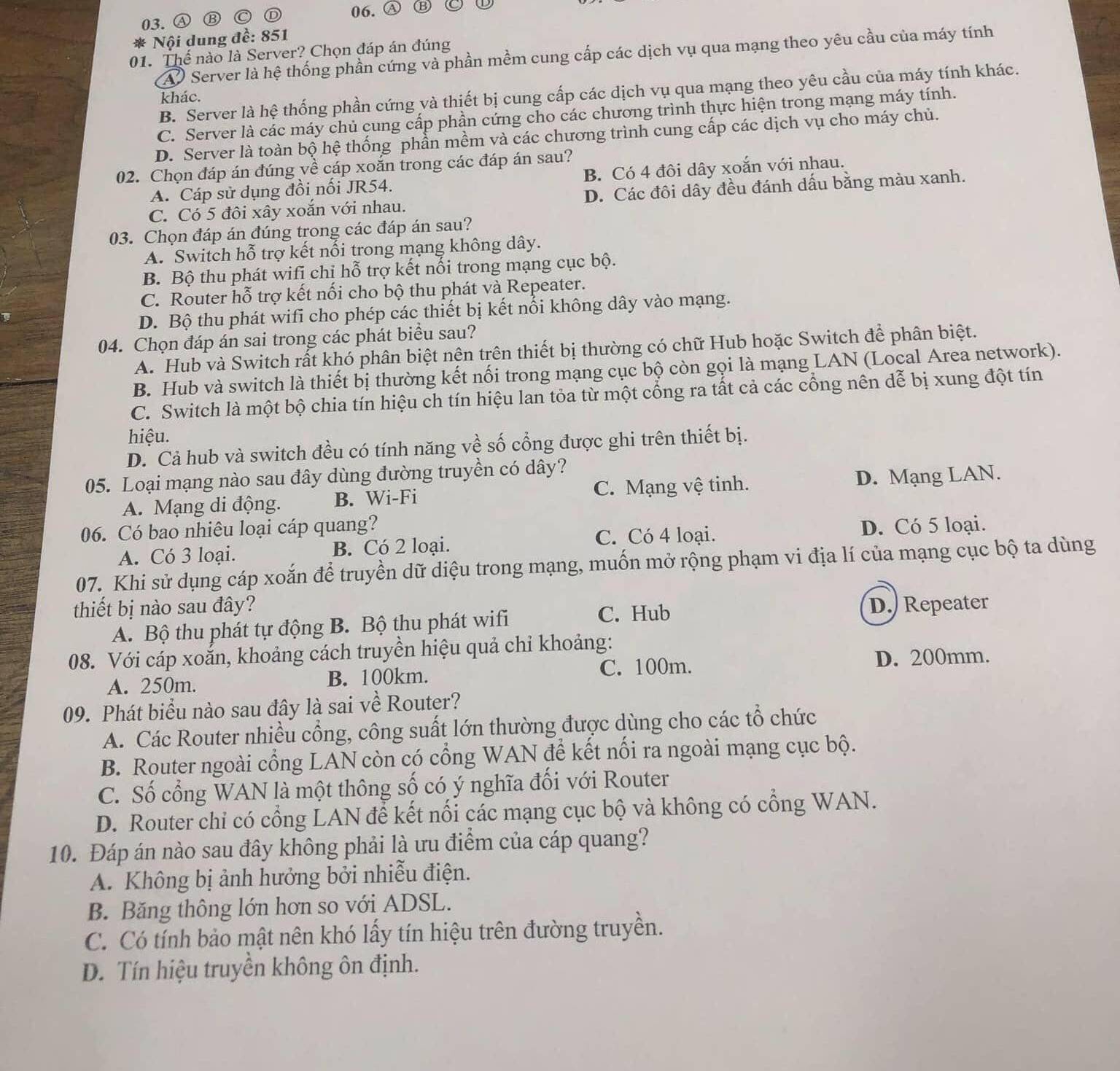 ④ ⑬ ( 06. Ⓐ
* Nội dung đề: 851
01. Thể nào là Server? Chọn đáp án đúng
A Server là hệ thống phần cứng và phần mềm cung cấp các dịch vụ qua mạng theo yêu cầu của máy tính
B. Server là hệ thống phần cứng và thiết bị cung cấp các dịch vụ qua mạng theo yêu cầu của máy tính khác.
khác.
C. Server là các máy chủ cung cấp phần cứng cho các chương trình thực hiện trong mạng máy tính.
D. Server là toàn bộ hệ thống phần mềm và các chương trình cung cấp các dịch vụ cho máy chủ.
02. Chọn đáp án đúng về cáp xoắn trong các đáp án sau?
A. Cáp sử dụng đồi nối JR54. B. Có 4 đôi dây xoắn với nhau.
C. Có 5 đôi xây xoắn với nhau. D. Các đôi dây đều đánh dấu bằng màu xanh.
03. Chọn đáp án đúng trong các đáp án sau?
A. Switch hỗ trợ kết nổi trong mạng không dây.
B. Bộ thu phát wifi chỉ hỗ trợ kết nối trong mạng cục bộ.
C. Router hỗ trợ kết nối cho bộ thu phát và Repeater.
D. Bộ thu phát wifi cho phép các thiết bị kết nổi không dây vào mạng.
04. Chọn đáp án sai trong các phát biểu sau?
A. Hub và Switch rất khó phân biệt nện trên thiết bị thường có chữ Hub hoặc Switch để phân biệt.
B. Hub và switch là thiết bị thường kết nối trong mạng cục bộ còn gọi là mạng LAN (Local Area network).
C. Switch là một bộ chia tín hiệu ch tín hiệu lan tỏa từ một cổng ra tất cả các cổng nên dễ bị xung đột tín
hiệu.
D. Cả hub và switch đều có tính năng về số cổng được ghi trên thiết bị.
05. Loại mạng nào sau đây dùng đường truyền có dây?
A. Mạng di động. B. Wi-Fi C. Mạng vệ tinh. D. Mạng LAN.
06. Có bao nhiêu loại cáp quang? D. Có 5 loại.
A. Có 3 loại. B. Có 2 loại.
C. Có 4 loại.
07. Khi sử dụng cáp xoắn để truyền dữ diệu trong mạng, muốn mở rộng phạm vi địa lí của mạng cục bộ ta dùng
thiết bị nào sau đây? D. Repeater
A. Bộ thu phát tự động B. Bộ thu phát wifi
C. Hub
08. Với cáp xoắn, khoảng cách truyền hiệu quả chỉ khoảng:
A. 250m. B. 100km. C. 100m.
D. 200mm.
09. Phát biểu nào sau đây là sai về Router?
A. Các Router nhiều cổng, công suất lớn thường được dùng cho các tổ chức
B. Router ngoài cổng LAN còn có cổng WAN để kết nổi ra ngoài mạng cục bộ.
C. Số cổng WAN là một thông số có ý nghĩa đối với Router
D. Router chi có cổng LAN để kết nổi các mạng cục bộ và không có cổng WAN.
10. Đáp án nào sau đây không phải là ưu điểm của cáp quang?
A. Không bị ảnh hưởng bởi nhiễu điện.
B. Băng thông lớn hơn so với ADSL.
C. Có tính bảo mật nên khó lấy tín hiệu trên đường truyền.
D. Tín hiệu truyền không ôn định.