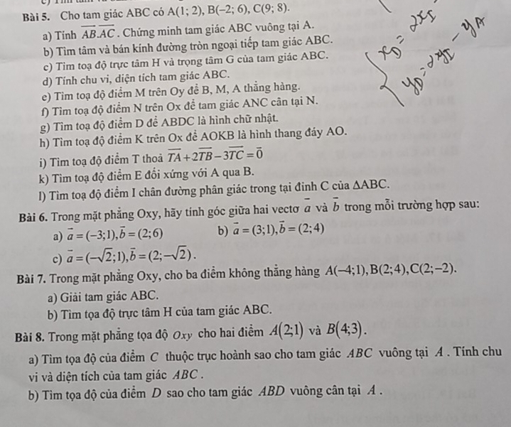 rm
Bài 5. Cho tam giác ABC có A(1;2),B(-2;6),C(9;8).
a) Tính overline ABoverline AC. Chứng minh tam giác ABC vuông tại A.
b) Tìm tâm và bán kính đường tròn ngoại tiếp tam giác ABC.
c) Tim toạ độ trực tâm H và trọng tâm G của tam giác ABC.
d) Tính chu vi, diện tích tam giác ABC.
e) Tim toạ độ điểm M trên Oy để B, M, A thẳng hàng.
f) Tìm toạ độ điểm N trên Ox để tam giác ANC cân tại N.
g) Tìm toạ độ điểm D để ABDC là hình chữ nhật.
h) Tìm toạ độ điểm K trên Ox để AOKB là hình thang đáy AO.
i) Tìm toạ độ điểm T thoả overline TA+2overline TB-3overline TC=overline 0
k) Tìm toạ độ điểm E đổi xứng với A qua B.
1) Tìm toạ độ điểm I chân đường phân giác trong tại đinh C của △ ABC.
Bài 6. Trong mặt phẳng Oxy, hãy tính góc giữa hai vectơ overline a và vector b trong mỗi trường hợp sau:
a) vector a=(-3;1),vector b=(2;6) b) vector a=(3;1),vector b=(2;4)
c) vector a=(-sqrt(2);1),vector b=(2;-sqrt(2)).
Bài 7. Trong mặt phẳng Oxy, cho ba điểm không thắng hàng A(-4;1),B(2;4),C(2;-2).
a) Giải tam giác ABC.
b) Tìm tọa độ trực tâm H của tam giác ABC.
Bài 8. Trong mặt phẳng tọa độ Oxy cho hai điểm A(2;1) và B(4;3).
a) Tìm tọa độ của điểm C thuộc trục hoành sao cho tam giác ABC vuông tại A . Tính chu
vi và diện tích của tam giác ABC .
b) Tim tọa độ của điểm D sao cho tam giác ABD vuông cân tại A .