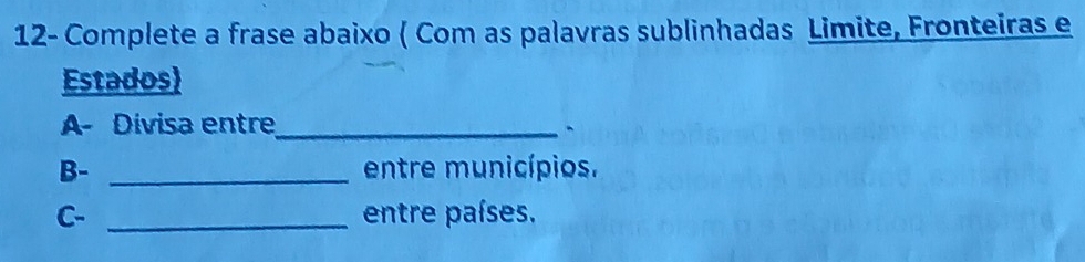 12- Complete a frase abaixo ( Com as palavras sublinhadas Limite, Fronteiras e 
Estados) 
A- Divisa entre_ 
` 
B- _entre municípios. 
C- _entre países.