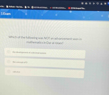 Ext RoShade A S I M = A S H AH AS | M xA SHA = (7) We Escaped Th...
: 1 Exam
Which of the following was NOT an advancement seen in
mathematics in Dar al-Islam?
the development of a decimal system
the concept of O
calculus