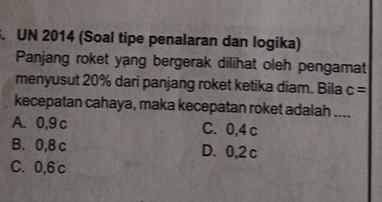 UN 2014 (Soal tipe penalaran dan logika)
Panjang roket yang bergerak dilihat oleh pengamat
menyusut 20% dari panjang roket ketika diam. Bila c=
kecepatan cahaya, maka kecepatan roket adalah_
A. 0,9 c C. 0,4 c
B. 0,8 c D. 0,2 c
C. 0,6 c