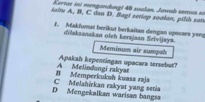 Kertas ini mengandungi 40 soalan. Jawab semua so
ialtu A, B, C dan D. Bagi setlap soalan, pilih sati
1. Maklumat berikut berkaitan dengan upacara yang
dilaksanakan oleh kerajaan Srivijaya.
Meminum air sumpah
Apakah kepentingan upacara tersebut?
A Melindungi rakyat
B Memperkukuh kuasa raja
C Melahirkan rakyat yang setia
D Mengekalkan warisan bangsa