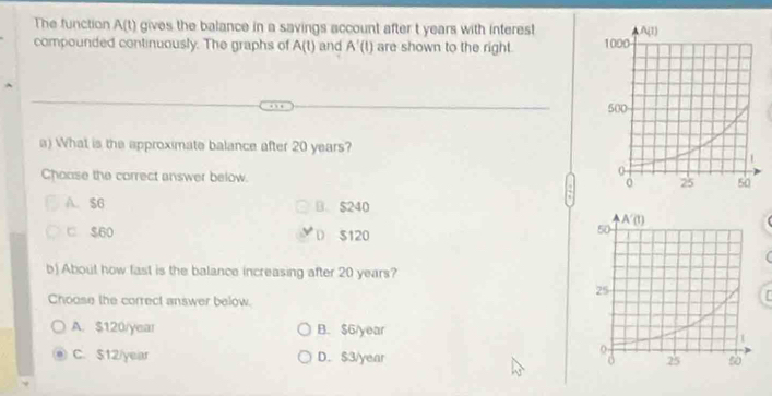 The function A(t) gives the balance in a savings account after t years with interes! 
compounded continuously. The graphs of A(t) and A'(1) are shown to the right. 
a) What is the approximate balance after 20 years?
Choose the correct answer below.
A. $6 B. $240
□ $60 $120
D
b) About how fast is the balance increasing after 20 years?
Choose the correct answer below.
A.$120/year B. $6/year
C. $12/year D. $3/year