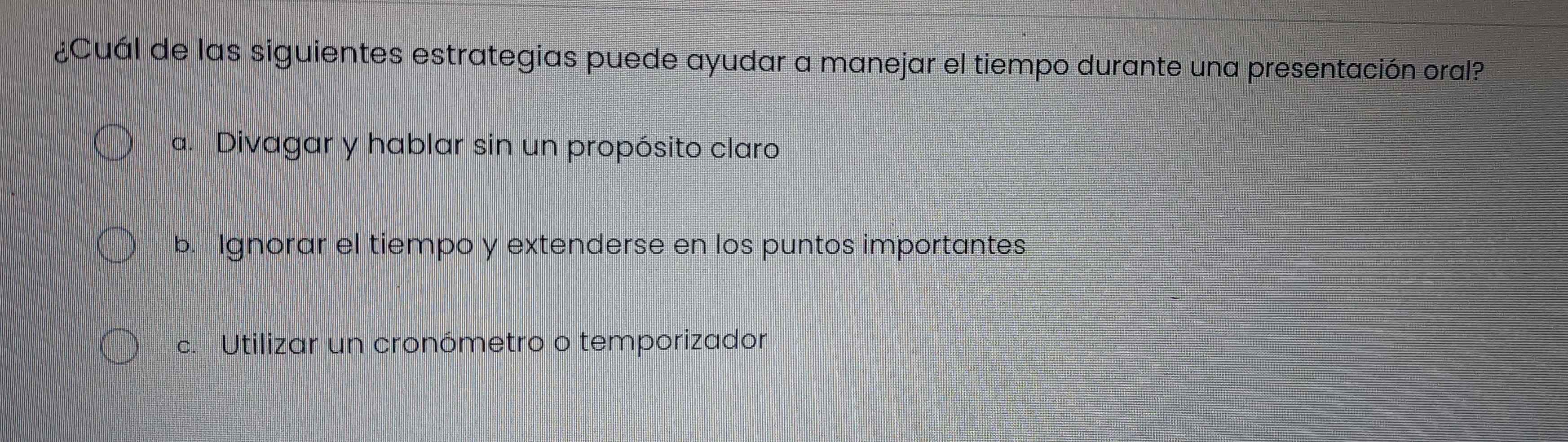 ¿Cuál de las siguientes estrategias puede ayudar a manejar el tiempo durante una presentación oral?
a. Divagar y hablar sin un propósito claro
b. Ignorar el tiempo y extenderse en los puntos importantes
c. Utilizar un cronómetro o temporizador