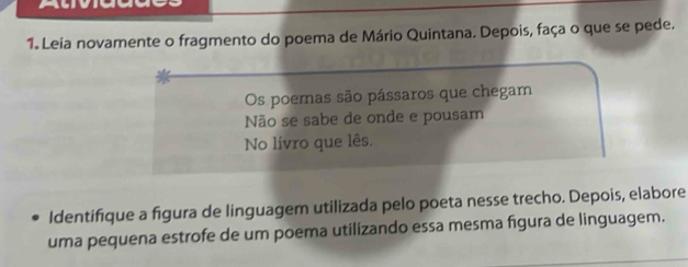 Leia novamente o fragmento do poema de Mário Quintana. Depois, faça o que se pede. 
Os poemas são pássaros que chegam 
Não se sabe de onde e pousam 
No livro que lês. 
Identifique a figura de linguagem utilizada pelo poeta nesse trecho. Depois, elabore 
uma pequena estrofe de um poema utilizando essa mesma figura de linguagem.