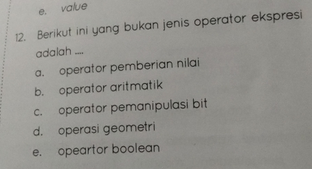 e， value
12. Berikut ini yang bukan jenis operator ekspresi
adalah ....
a. operator pemberian nilai
b. operator aritmatik
c. operator pemanipulasi bit
d. operasi geometri
e. opeartor boolean