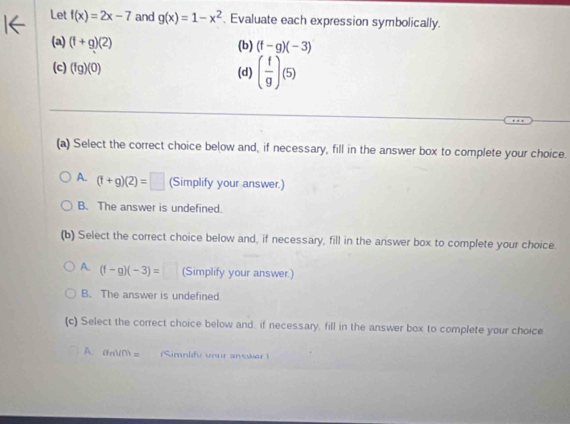 Let f(x)=2x-7 and g(x)=1-x^2 、 Evaluate each expression symbolically.
(a) (f+g)(2) (b) (f-g)(-3)
(c) (fg)(0) ( f/g )(5)
(d)
(a) Select the correct choice below and, if necessary, fill in the answer box to complete your choice.
A. (f+g)(2)=□ (Simplify your answer.)
B. The answer is undefined.
(b) Select the correct choice below and, if necessary, fill in the answer box to complete your choice.
A. (f-g)(-3)=□ (Simplify your answer.)
B. The answer is undefined.
(c) Select the correct choice below and, if necessary, fill in the answer box to complete your choice
A. (fm)(m)= (Simnlify vour answer )