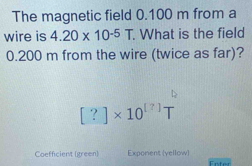 The magnetic field 0.100 m from a 
wire is 4.20* 10^(-5)T. . What is the field
0.200 m from the wire (twice as far)?
[?]* 10^([?])T
Coefficient (green) Exponent (yellow) 
Enter