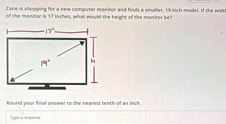 Zane is shopping for a new computer monitor and finds a smaller, 19 inch model. If the widtl 
of the monitor is 17 inches, what would the height of the monitor be? 
h 
Round your final answer to the nearest tenth of an inch. 
Type a response