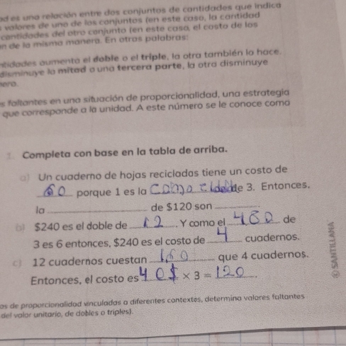 ad es una relación entre dos conjuntos de contidades que indica 
s valores de uno de los conjuntos (en este caso, la cantidad 
cantidades del otró conjunto (en este caso, el casto de los 
un de la misma manera. En otras palabras: 
atidades aumenta el doble o el triple, la otra también lo hace. 
disminuye la mitad o una tercera parte, la otra disminuye 
ero. 
es faltantes en una situación de proporcionalidad, una estrategia 
que corresponde a la unidad. A este número se le conoce coma 
Completa con base en la tabla de arriba. 
) Un cuaderno de hojas recicladas tiene un costo de 
_porque 1 es la _e 3. Entonces. 
la_ de $120 son_
$240 es el doble de Y como el _de
3 es 6 entonces, $240 es el costo de cuadernos. 
12 cuadernos cuestan_ __que 4 cuadernos. : 
Entonces, el costo es_ * 3=
Las de proporcionalidad vinculadas a diferentes contextes, determina valores faltantes 
del valor unitario, de dobles o triples).