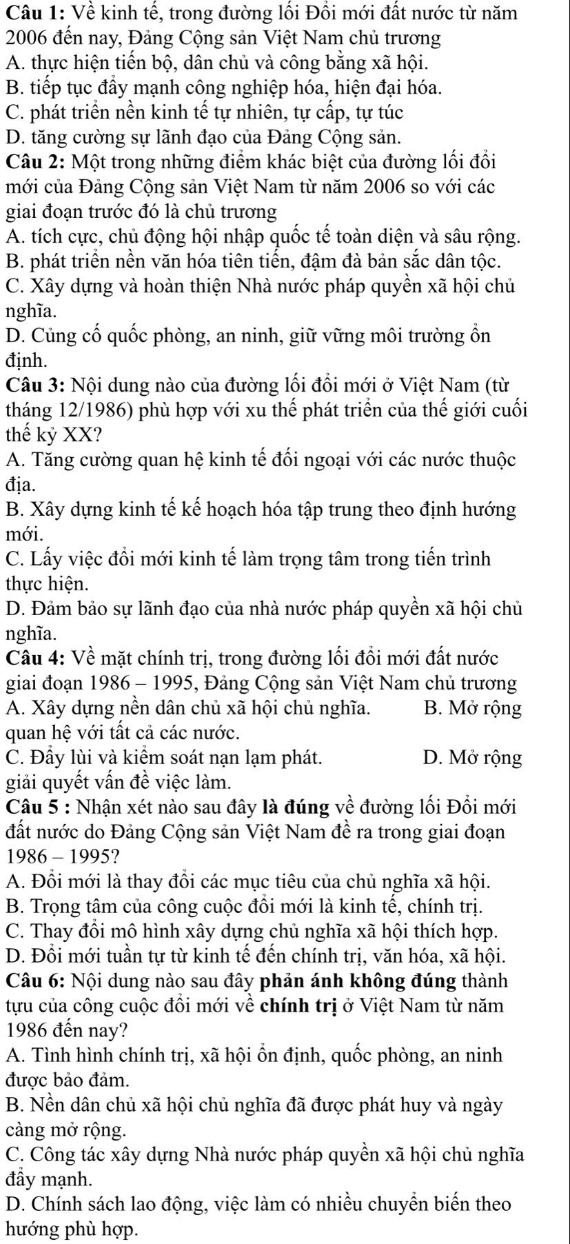 Về kinh tế, trong đường lối Đối mới đất nước từ năm
2006 đến nay, Đảng Cộng sản Việt Nam chủ trương
A. thực hiện tiến bộ, dân chủ và công bằng xã hội.
B. tiếp tục đầy mạnh công nghiệp hóa, hiện đại hóa.
C. phát triển nền kinh tế tự nhiên, tự cấp, tự túc
D. tăng cường sự lãnh đạo của Đảng Cộng sản.
Câu 2: Một trong những điểm khác biệt của đường lối đổi
mới của Đảng Cộng sản Việt Nam từ năm 2006 so với các
giai đoạn trước đó là chủ trương
A. tích cực, chủ động hội nhập quốc tế toàn diện và sâu rộng.
B. phát triển nền văn hóa tiên tiến, đậm đà bản sắc dân tộc.
C. Xây dựng và hoàn thiện Nhà nước pháp quyền xã hội chủ
nghĩa.
D. Củng cố quốc phòng, an ninh, giữ vững môi trường ổn
định.
Câu 3: Nội dung nào của đường lối đổi mới ở Việt Nam (từ
tháng 12/1986) phù hợp với xu thế phát triển của thế giới cuối
thế kỷ XX?
A. Tăng cường quan hệ kinh tế đối ngoại với các nước thuộc
địa.
B. Xây dựng kinh tế kế hoạch hóa tập trung theo định hướng
mới.
C. Lấy việc đồi mới kinh tế làm trọng tâm trong tiến trình
thực hiện.
D. Đảm bảo sự lãnh đạo của nhà nước pháp quyền xã hội chủ
nghĩa.
Câu 4: Về mặt chính trị, trong đường lối đồi mới đất nước
giai đoạn 1986 - 1995, Đảng Cộng sản Việt Nam chủ trương
A. Xây dựng nền dân chủ xã hội chủ nghĩa. B. Mở rộng
quan hệ với tất cả các nước.
C. Đầy lùi và kiểm soát nạn lạm phát. D. Mở rộng
giải quyết vấn đề việc làm.
Câu 5 : Nhận xét nào sau đây là đúng về đường lối Đổi mới
đất nước do Đảng Cộng sản Việt Nam đề ra trong giai đoạn
1986 - 1995?
A. Đổi mới là thay đổi các mục tiêu của chủ nghĩa xã hội.
B. Trọng tâm của công cuộc đổi mới là kinh tế, chính trị.
C. Thay đổi mô hình xây dựng chủ nghĩa xã hội thích hợp.
D. Đổi mới tuần tự từ kinh tế đến chính trị, văn hóa, xã hội.
Câu 6: Nội dung nào sau đây phản ánh không đúng thành
tựu của công cuộc đồi mới về chính trị ở Việt Nam từ năm
1986 đến nay?
A. Tình hình chính trị, xã hội ổn định, quốc phòng, an ninh
được bảo đảm.
B. Nền dân chủ xã hội chủ nghĩa đã được phát huy và ngày
càng mở rộng.
C. Công tác xây dựng Nhà nước pháp quyền xã hội chủ nghĩa
đầy mạnh.
D. Chính sách lao động, việc làm có nhiều chuyển biến theo
hướng phù hợp.