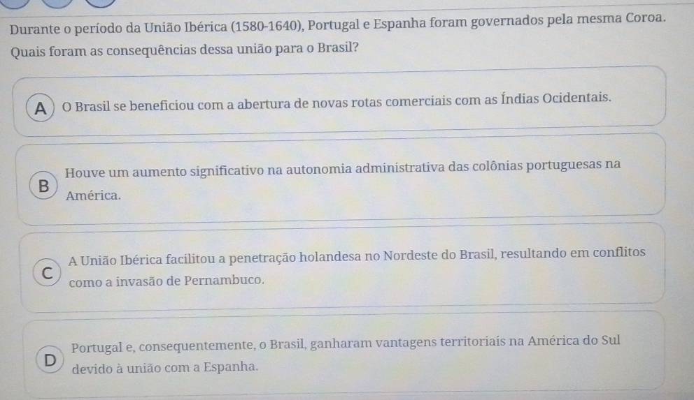 Durante o período da União Ibérica (1580-1640), Portugal e Espanha foram governados pela mesma Coroa.
Quais foram as consequências dessa união para o Brasil?
A ) O Brasil se beneficiou com a abertura de novas rotas comerciais com as Índias Ocidentais.
Houve um aumento significativo na autonomia administrativa das colônias portuguesas na
B América.
A União Ibérica facilitou a penetração holandesa no Nordeste do Brasil, resultando em conflitos
C como a invasão de Pernambuco.
Portugal e, consequentemente, o Brasil, ganharam vantagens territoriais na América do Sul
D devido à união com a Espanha.