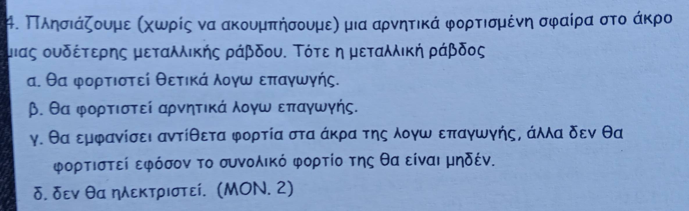 μ. ΠΠληρσιάζουμε αχωνρίςα να ακουμπήσουμεη μια αρνητικά φορτισμένη σφαίρα στο άκρο
μιας ουδέτερης μεταλλικής ράβδου. Τότε η μεταλλική ράβδος
α. θα φορτιστεί θετικά λογω επαγωγής.
β. θα φορτιστεί αρνητικά λογω επαγωγής.
γ. θα εμφανίσει αντίθετα φορτία στα άκρα της λογω επαγωγής, άλλα δεν θα
φορτιστεί εφόσον το συνολικό φορτίο της θα είναι μηδέν.
δ. δεν θα ηλεκτριστεί. (ΜOΝ. 2)