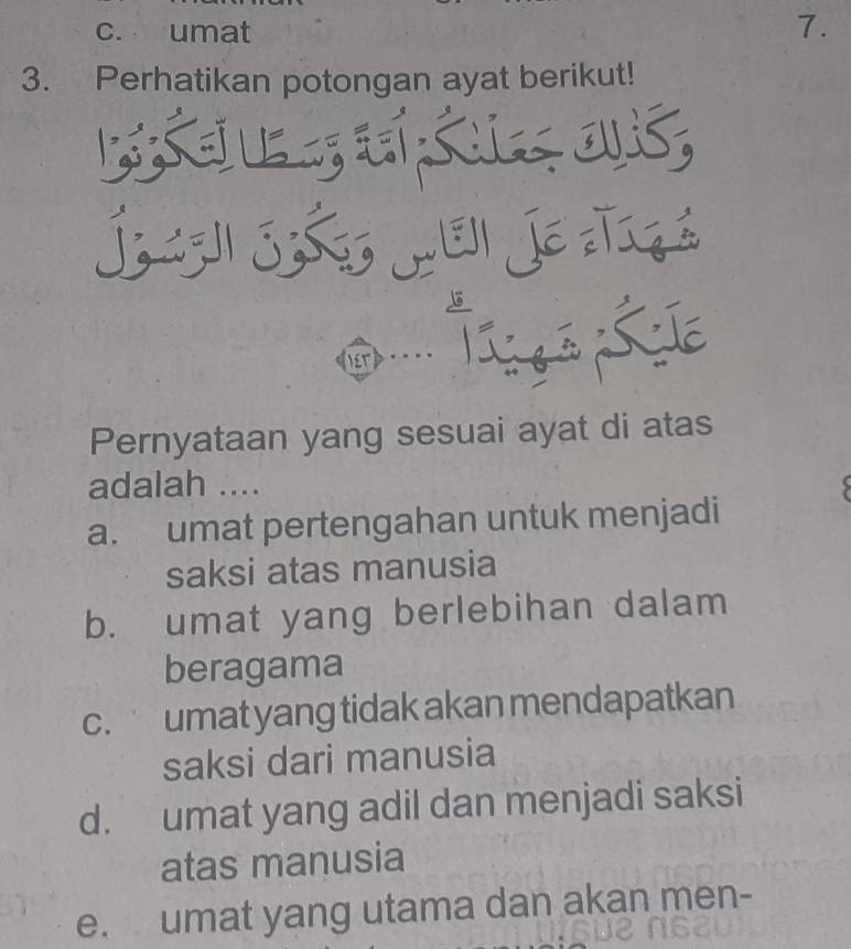 c. umat 7.
3. Perhatikan potongan ayat berikut!
Pernyataan yang sesuai ayat di atas
adalah ....
a. umat pertengahan untuk menjadi
saksi atas manusia
b. umat yang berlebihan dalam
beragama
c. umat yang tidak akan mendapatkan
saksi dari manusia
d. umat yang adil dan menjadi saksi
atas manusia
e. umat yang utama dan akan men-