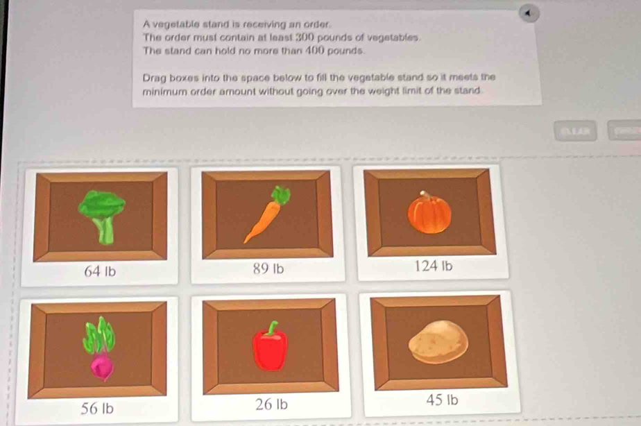 A vegetable stand is receiving an order 
The order must contain at least 300 pounds of vegetables. 
The stand can hold no more than 400 pounds. 
Drag boxes into the space below to fill the vegetable stand so it meets the 
minimum order amount without going over the weight limit of the stand.