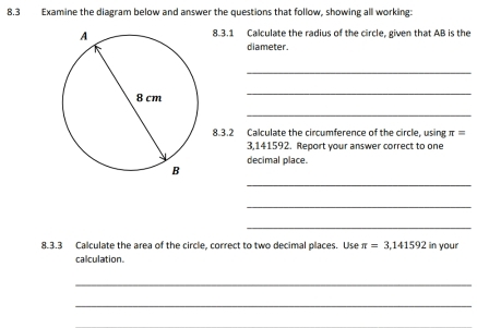 8.3 Examine the diagram below and answer the questions that follow, showing all working: 
8.3.1 Calculate the radius of the circle, given that AB is the 
diameter. 
_ 
_ 
_ 
8.3.2 Calculate the circumference of the circle, using π =
3,141592. Report your answer correct to one 
decimal place. 
_ 
_ 
_ 
8.3.3 Calculate the area of the circle, correct to two decimal places. Use π =3,141592 in your 
calculation. 
_ 
_