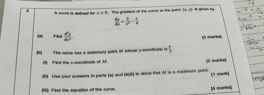 A curve is defined for x>0. The gradient of the curve at the point (x,y) is given by
 dy/dx = 2/x^2 - x/4 
(a) Find  d^2y/dx^2 . [3 marks] 
(b) The curve has a stationary point M whose y-coordinate is  5/2 . 
(i) Find the x-coordinate of M. 
[2 marks] 
(ii) Use your answers to parts (a) and (b)(i) to show that M is a maximum point. 
[1 mark] 
(iii) Find the equation of the curve. 
[4 marks]