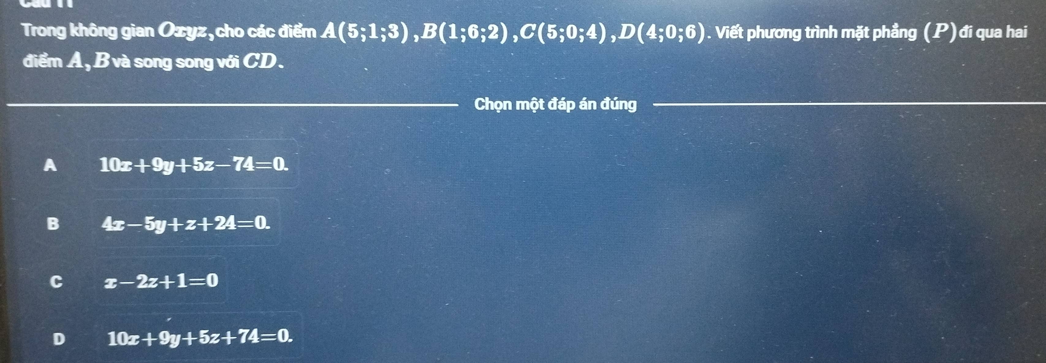 Trong không gian Ozyz, cho các điểm A(5;1;3), B(1;6;2), C(5;0;4), D(4;0;6). Viết phương trình mặt phẳng (P) đi qua hai
điểm A, B và song song với CD.
_
_Chọn một đáp án đúng_
A 10x+9y+5z-74=0.
B 4x-5y+z+24=0.
C x-2z+1=0
D 10x+9y+5z+74=0.