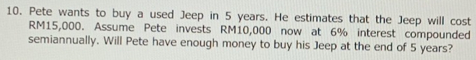 Pete wants to buy a used Jeep in 5 years. He estimates that the Jeep will cost
RM15,000. Assume Pete invests RM10,000 now at 6% interest compounded 
semiannually. Will Pete have enough money to buy his Jeep at the end of 5 years?