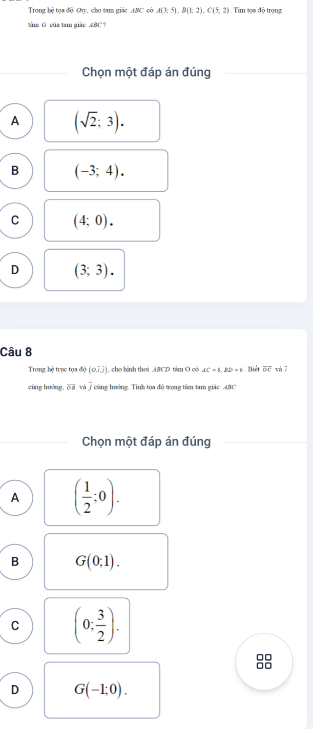 Trong hệ tọa độ Oxy, cho tam giác ABC có A(3;5), B(1;2), C(5;2). Tìm tọa độ trọng
tâm G của tam giác ABC ?
Chọn một đáp án đúng
A
(sqrt(2);3).
B
(-3;4).
C
(4;0).
D
(3;3). 
Câu 8
Trong hệ trục tọa độ (O,overline i,overline j) , cho hình thoi . 4BCD tâm O có AC=8, BD=6. Biết overline OC và 7
cùng hướng overline OB và j cùng hướng. Tính tọa độ trọng tâm tam giác ABC
Chọn một đáp án đúng
A
( 1/2 ;0). 
B
G(0;1).
C
(0; 3/2 ).
□□
I.
D
G(-1;0).