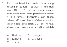 Fikri membersihkan meja datar yang
tertumpah cairan Y setebal 4 mm dan
luas 100cm^2 dengan gaya sejajar
permukaan meja pada permukaan cairan
Y. Jika timbul kecepatan alir fluida
sebesar 60 cm 's dan koefisien viskositas
cairan Y tersebut adalah 1.2* 10^(-4) 1 N Pals.
Maka besar gaya yang dihasilkan adalah
_…
A. 18 dyne D. 1.8 dyne
B. 12 dyne E. 1,2 dyne
C. 9 dyne