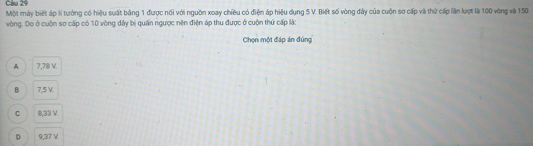 Một máy biết áp lí tưởng có hiệu suất bằng 1 được nối với nguồn xoay chiều có điện áp hiệu dụng 5 V. Biết số vòng dây của cuộn sơ cấp và thứ cấp lần lượt là 100 vòng và 150
vòng. Do ở cuộn sơ cấp có 10 vòng dây bị quấn ngược nên điện áp thu được ở cuộn thứ cấp là:
Chọn một đáp án đúng
A 7,78 V.
B 7,5 V.
C 8,33 V.
D 9,37 V.